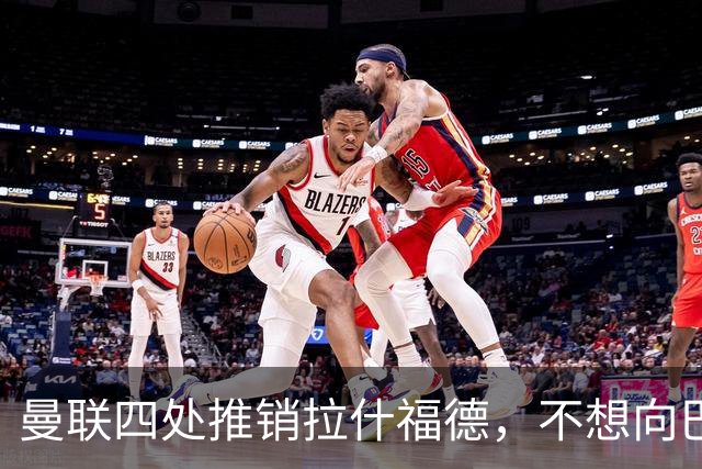 曼联四处推销拉什福德，不想向巴萨妥协！无法再逐出更衣室否则其可免费走人